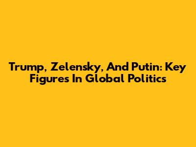 Trump, Zelensky, And Putin: Key Figures In Global Politics