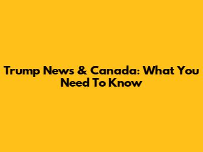 Trump News & Canada: What You Need To Know