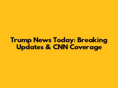 Trump News Today: Breaking Updates & CNN Coverage