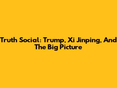 Truth Social: Trump, Xi Jinping, And The Big Picture