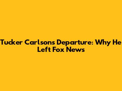 Tucker Carlson's Departure: Why He Left Fox News