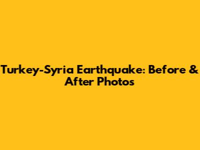 Turkey-Syria Earthquake: Before & After Photos