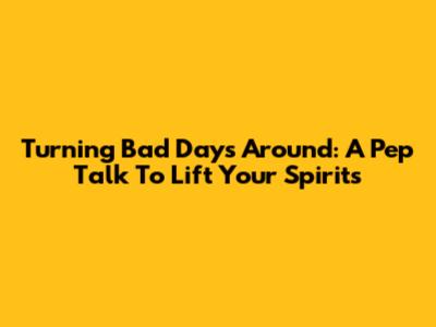 Turning Bad Days Around: A Pep Talk To Lift Your Spirits