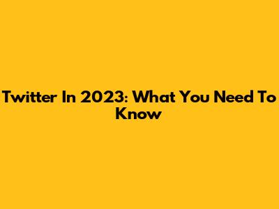 Twitter In 2023: What You Need To Know