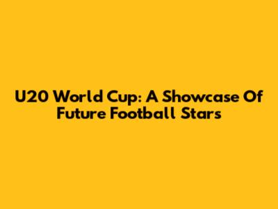 U20 World Cup: A Showcase Of Future Football Stars