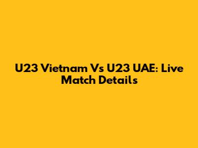 U23 Vietnam Vs U23 UAE: Live Match Details