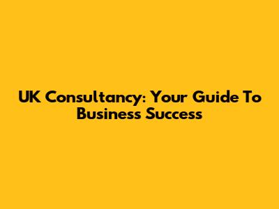 UK Consultancy: Your Guide To Business Success