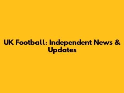 UK Football: Independent News & Updates