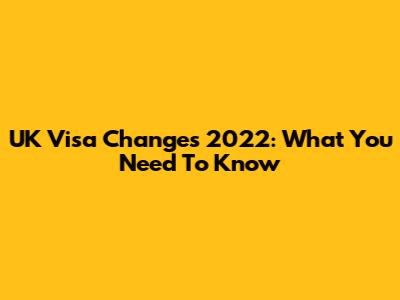 UK Visa Changes 2022: What You Need To Know