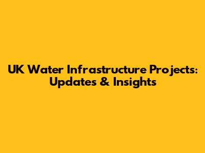UK Water Infrastructure Projects: Updates & Insights