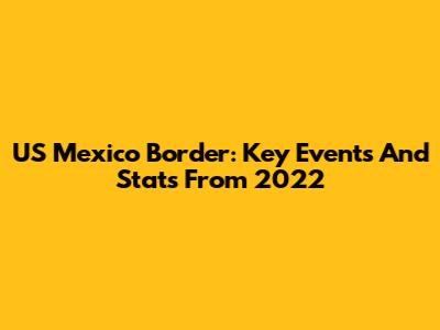US Mexico Border: Key Events And Stats From 2022