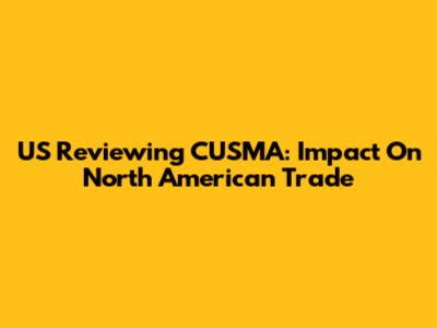 US Reviewing CUSMA: Impact On North American Trade
