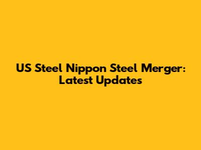 US Steel Nippon Steel Merger: Latest Updates