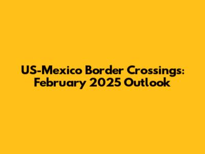 US-Mexico Border Crossings: February 2025 Outlook