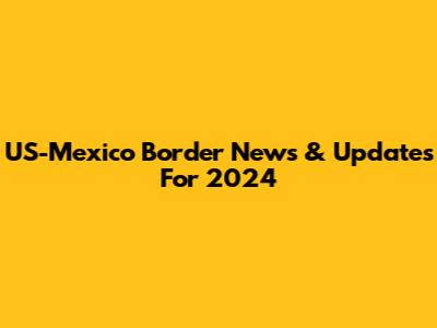 US-Mexico Border News & Updates For 2024