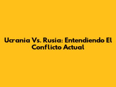 Ucrania Vs. Rusia: Entendiendo El Conflicto Actual