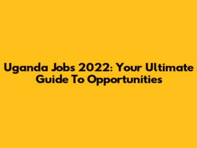 Uganda Jobs 2022: Your Ultimate Guide To Opportunities