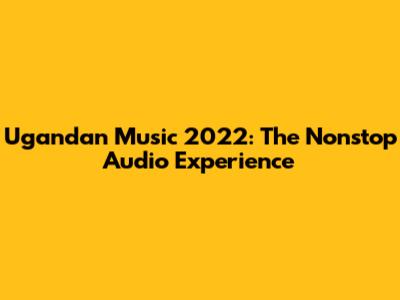 Ugandan Music 2022: The Nonstop Audio Experience