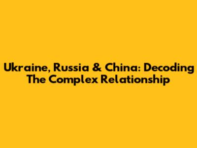Ukraine, Russia & China: Decoding The Complex Relationship