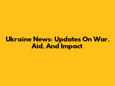 Ukraine News: Updates On War, Aid, And Impact