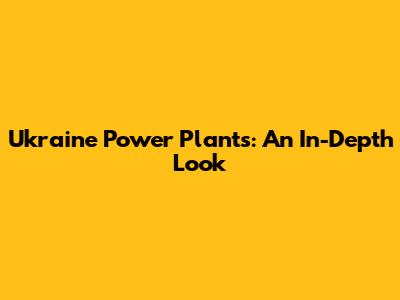 Ukraine Power Plants: An In-Depth Look