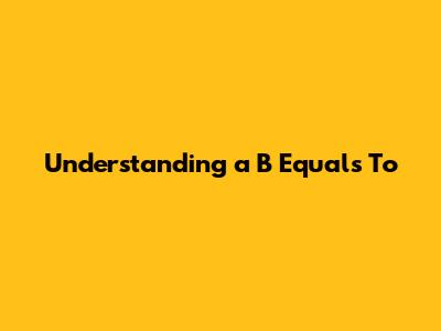 Understanding "a B Equals To"