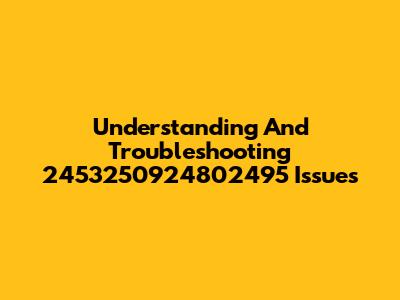 Understanding And Troubleshooting 2453250924802495 Issues