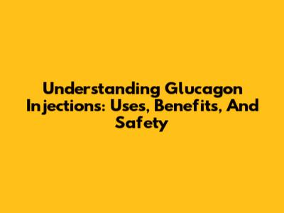 Understanding Glucagon Injections: Uses, Benefits, And Safety
