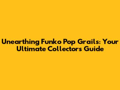 Unearthing Funko Pop Grails: Your Ultimate Collector's Guide