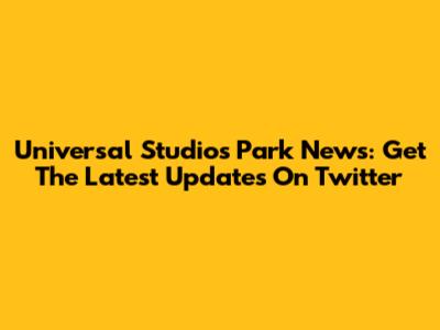 Universal Studios Park News: Get The Latest Updates On Twitter