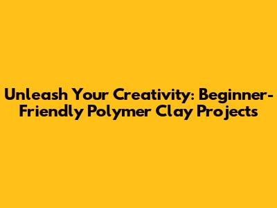 Unleash Your Creativity: Beginner-Friendly Polymer Clay Projects