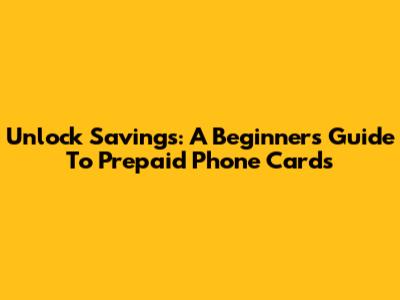 Unlock Savings: A Beginner's Guide To Prepaid Phone Cards
