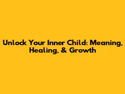 Unlock Your Inner Child: Meaning, Healing, & Growth