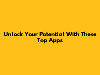 Unlock Your Potential With These Top Apps