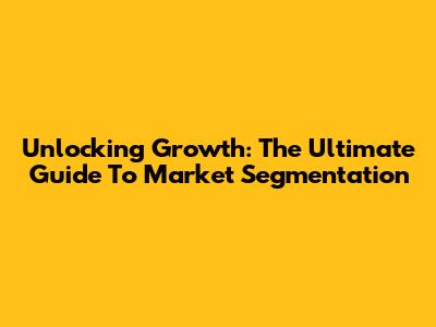 Unlocking Growth: The Ultimate Guide To Market Segmentation