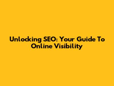 Unlocking SEO: Your Guide To Online Visibility