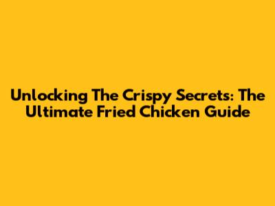Unlocking The Crispy Secrets: The Ultimate Fried Chicken Guide
