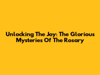 Unlocking The Joy: The Glorious Mysteries Of The Rosary