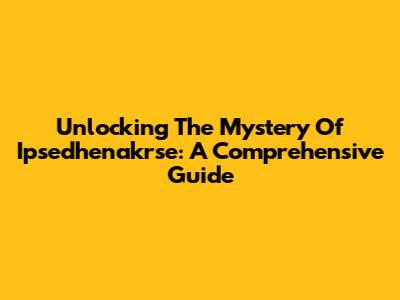 Unlocking The Mystery Of Ipsedhenakrse: A Comprehensive Guide