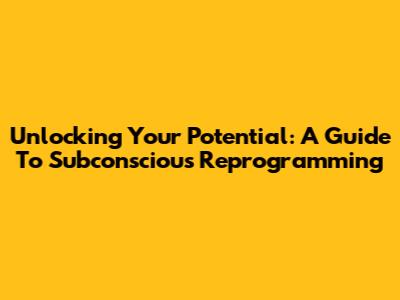 Unlocking Your Potential: A Guide To Subconscious Reprogramming