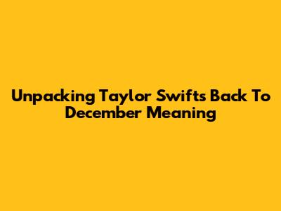Unpacking Taylor Swift's 'Back To December' Meaning