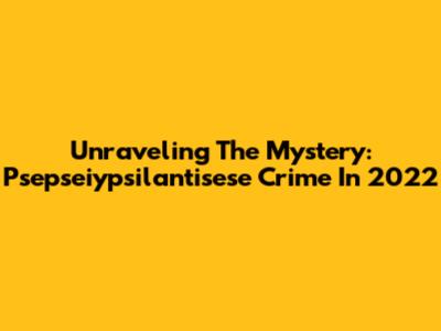 Unraveling The Mystery: Psepseiypsilantisese Crime In 2022
