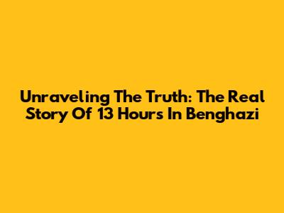 Unraveling The Truth: The Real Story Of 13 Hours In Benghazi