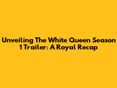 Unveiling 'The White Queen' Season 1 Trailer: A Royal Recap