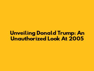 Unveiling Donald Trump: An Unauthorized Look At 2005