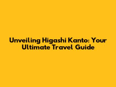 Unveiling Higashi Kanto: Your Ultimate Travel Guide