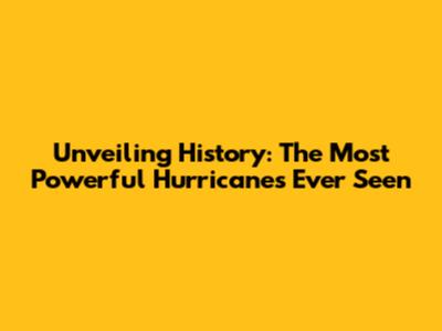 Unveiling History: The Most Powerful Hurricanes Ever Seen