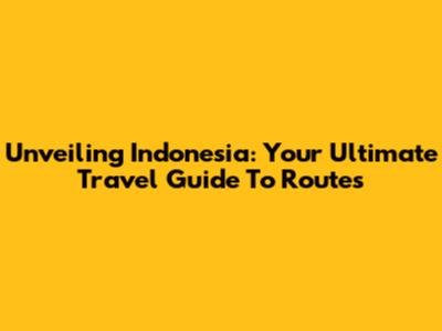 Unveiling Indonesia: Your Ultimate Travel Guide To Routes
