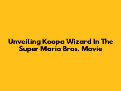 Unveiling Koopa Wizard In The Super Mario Bros. Movie