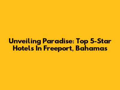 Unveiling Paradise: Top 5-Star Hotels In Freeport, Bahamas